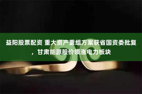 益阳股票配资 重大资产重组方案获省国资委批复，甘肃能源股价领涨电力板块