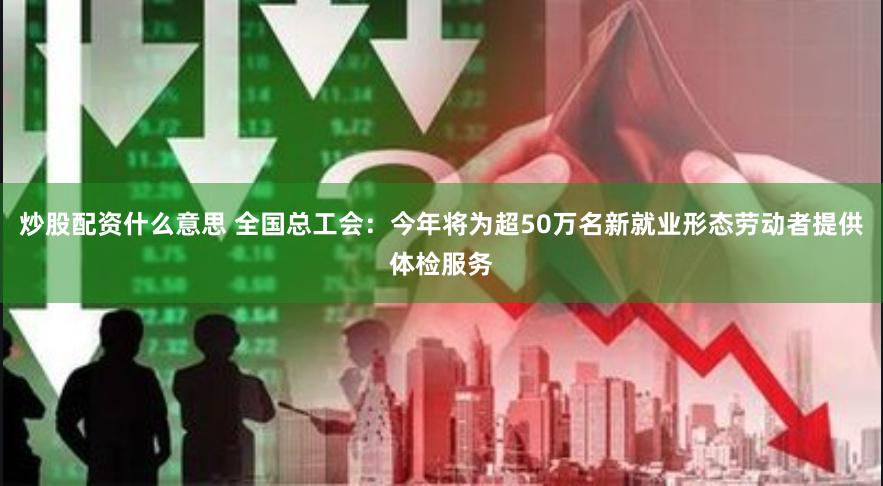 炒股配资什么意思 全国总工会：今年将为超50万名新就业形态劳动者提供体检服务