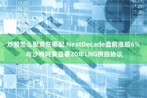 炒股怎么配资在哪配 NextDecade盘前涨超6% 与沙特阿美签署20年LNG供应协议