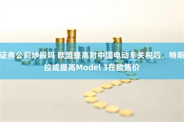 证券公司炒股吗 欧盟提高对中国电动车关税后，特斯拉或提高Model 3在欧售价