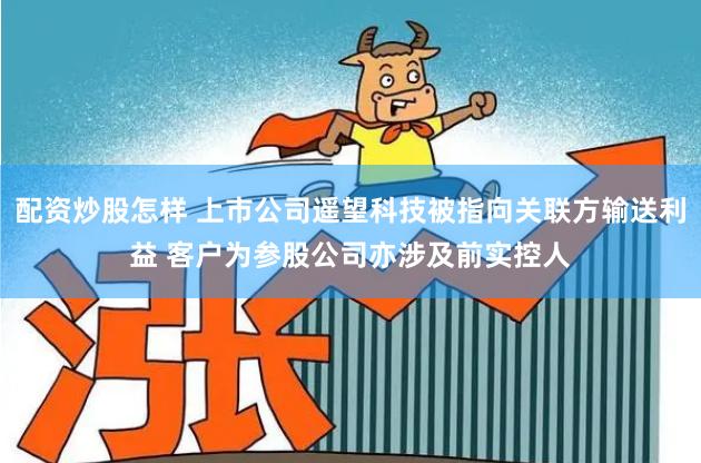 配资炒股怎样 上市公司遥望科技被指向关联方输送利益 客户为参股公司亦涉及前实控人