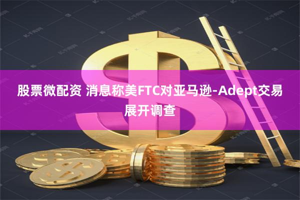 股票微配资 消息称美FTC对亚马逊-Adept交易展开调查