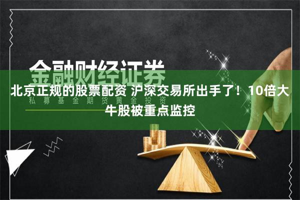 北京正规的股票配资 沪深交易所出手了！10倍大牛股被重点监控