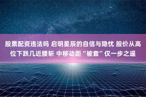 股票配资违法吗 启明星辰的自信与隐忧 股价从高位下跌几近腰斩 中移动距“被套”仅一步之遥