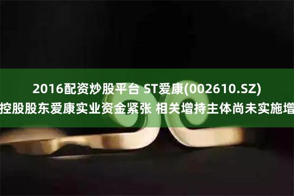 2016配资炒股平台 ST爱康(002610.SZ)：控股股东爱康实业资金紧张 相关增持主体尚未实施增持