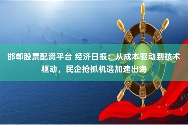 邯郸股票配资平台 经济日报：从成本驱动到技术驱动，民企抢抓机遇加速出海