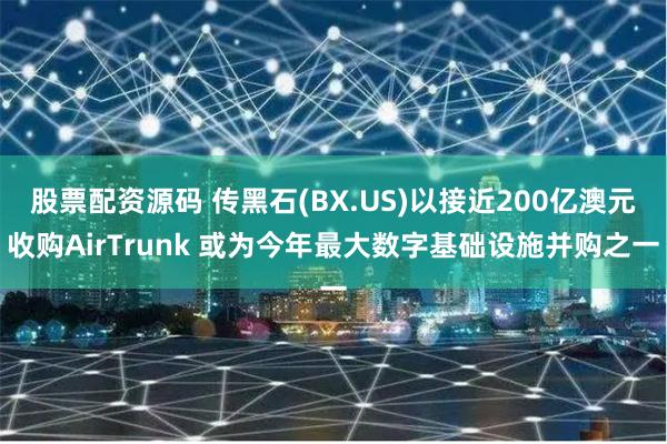 股票配资源码 传黑石(BX.US)以接近200亿澳元收购AirTrunk 或为今年最大数字基础设施并购之一