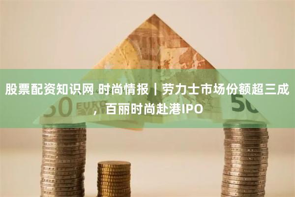 股票配资知识网 时尚情报｜劳力士市场份额超三成，百丽时尚赴港IPO