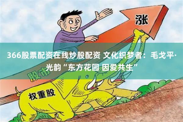 366股票配资在线炒股配资 文化织梦者：毛戈平·光韵“东方花园 因爱共生”