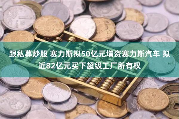 跟私募炒股 赛力斯拟50亿元增资赛力斯汽车 拟近82亿元买下超级工厂所有权