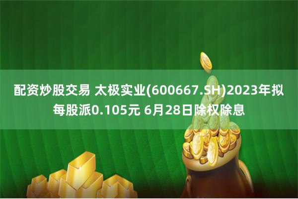 配资炒股交易 太极实业(600667.SH)2023年拟每股派0.105元 6月28日除权除息