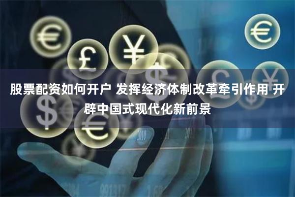 股票配资如何开户 发挥经济体制改革牵引作用 开辟中国式现代化新前景
