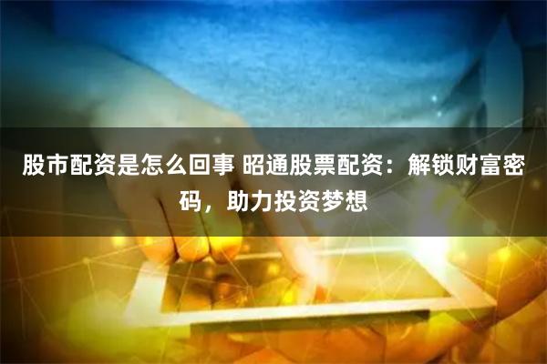 股市配资是怎么回事 昭通股票配资：解锁财富密码，助力投资梦想