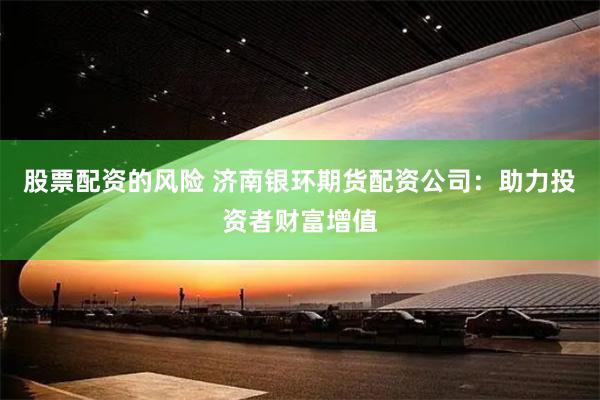 股票配资的风险 济南银环期货配资公司：助力投资者财富增值