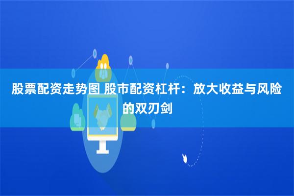 股票配资走势图 股市配资杠杆：放大收益与风险的双刃剑