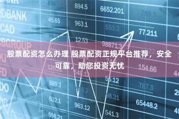 股票配资怎么办理 股票配资正规平台推荐，安全可靠，助您投资无忧