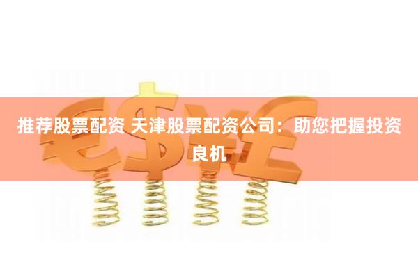 推荐股票配资 天津股票配资公司：助您把握投资良机