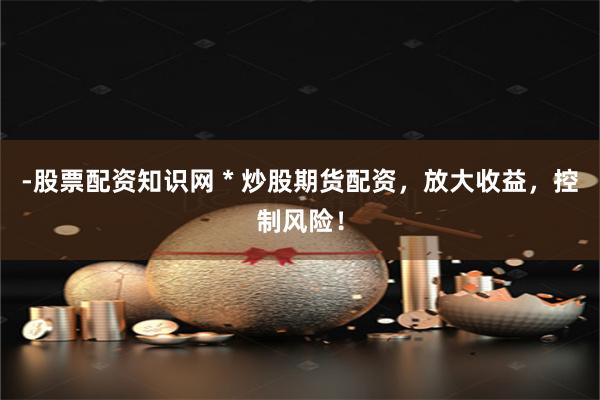 -股票配资知识网 * 炒股期货配资，放大收益，控制风险！