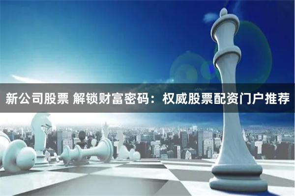 新公司股票 解锁财富密码：权威股票配资门户推荐
