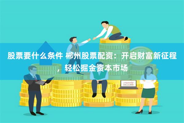 股票要什么条件 郴州股票配资：开启财富新征程，轻松掘金资本市场
