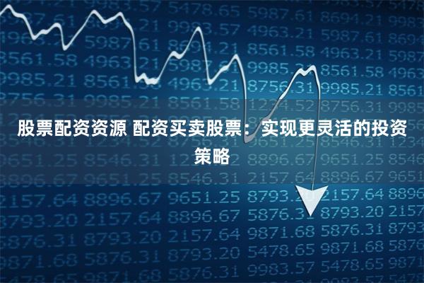 股票配资资源 配资买卖股票：实现更灵活的投资策略
