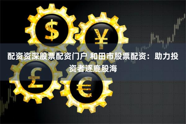 配资资深股票配资门户 和田市股票配资：助力投资者逐鹿股海