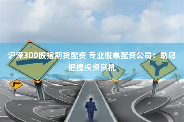 沪深300股指期货配资 专业股票配资公司：助您把握投资良机
