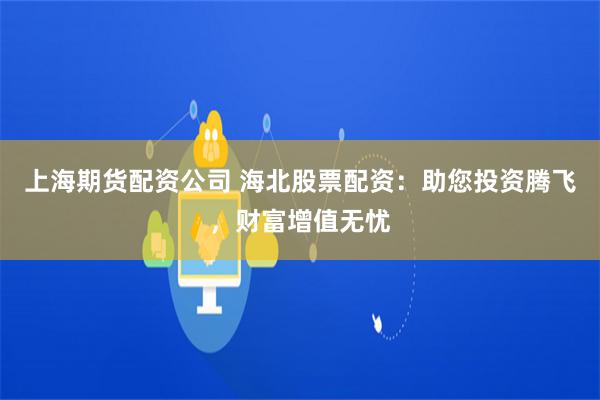 上海期货配资公司 海北股票配资：助您投资腾飞，财富增值无忧