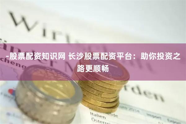 -股票配资知识网 长沙股票配资平台：助你投资之路更顺畅
