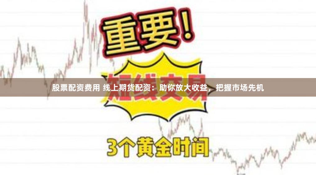 股票配资费用 线上期货配资：助你放大收益，把握市场先机