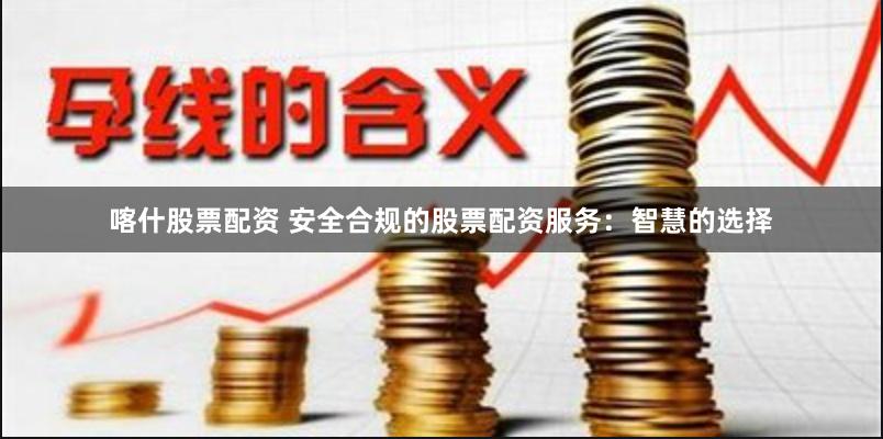 喀什股票配资 安全合规的股票配资服务：智慧的选择