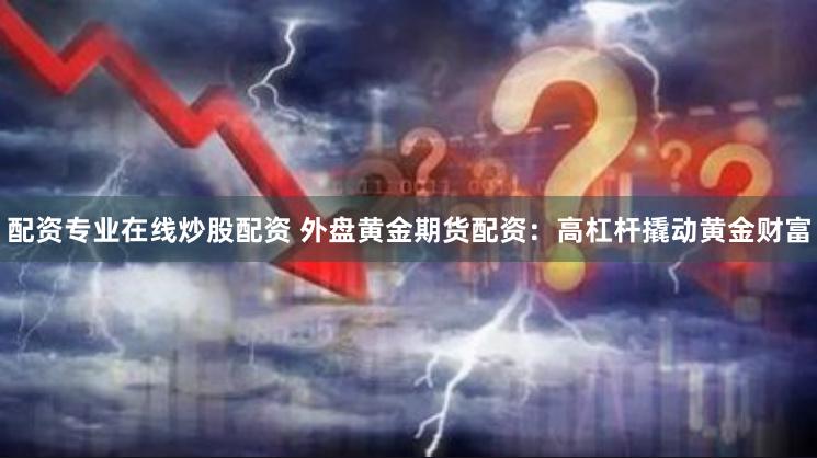 配资专业在线炒股配资 外盘黄金期货配资：高杠杆撬动黄金财富