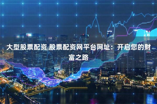 大型股票配资 股票配资网平台网址：开启您的财富之路