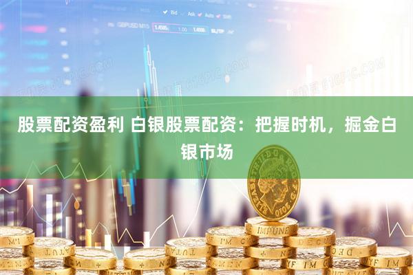 股票配资盈利 白银股票配资：把握时机，掘金白银市场