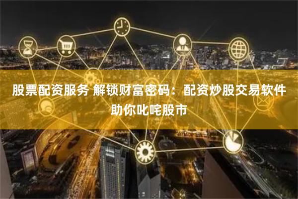 股票配资服务 解锁财富密码：配资炒股交易软件助你叱咤股市