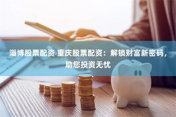 淄博股票配资 重庆股票配资：解锁财富新密码，助您投资无忧