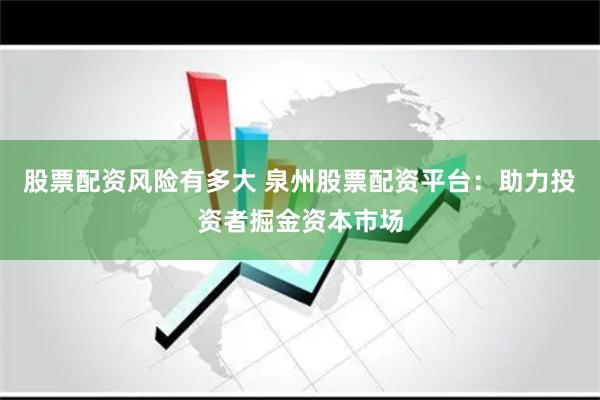 股票配资风险有多大 泉州股票配资平台：助力投资者掘金资本市场