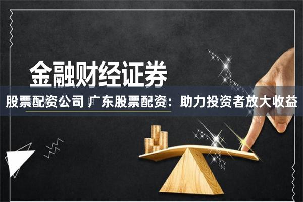 股票配资公司 广东股票配资：助力投资者放大收益