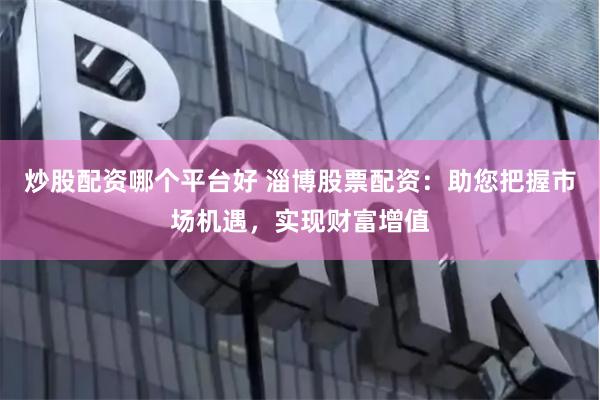 炒股配资哪个平台好 淄博股票配资：助您把握市场机遇，实现财富增值