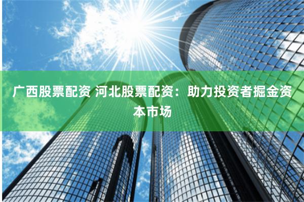 广西股票配资 河北股票配资：助力投资者掘金资本市场