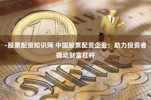 -股票配资知识网 中国股票配资企业：助力投资者撬动财富杠杆