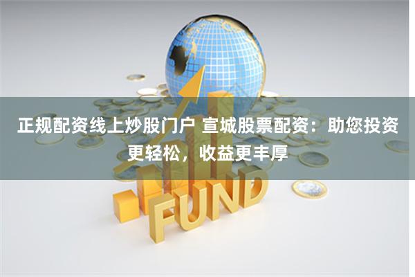 正规配资线上炒股门户 宣城股票配资：助您投资更轻松，收益更丰厚