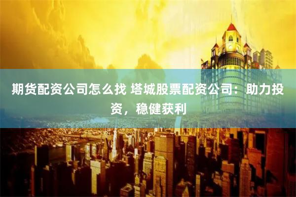 期货配资公司怎么找 塔城股票配资公司：助力投资，稳健获利