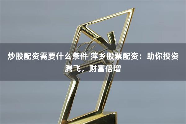 炒股配资需要什么条件 萍乡股票配资：助你投资腾飞，财富倍增
