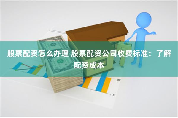 股票配资怎么办理 股票配资公司收费标准：了解配资成本