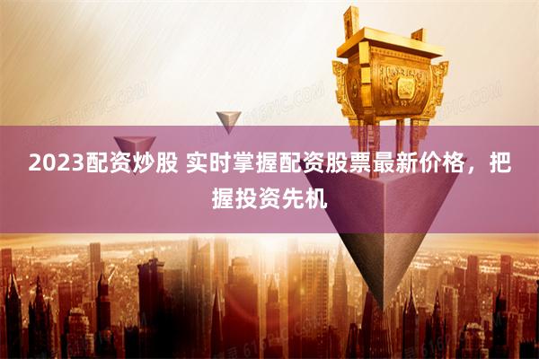 2023配资炒股 实时掌握配资股票最新价格，把握投资先机