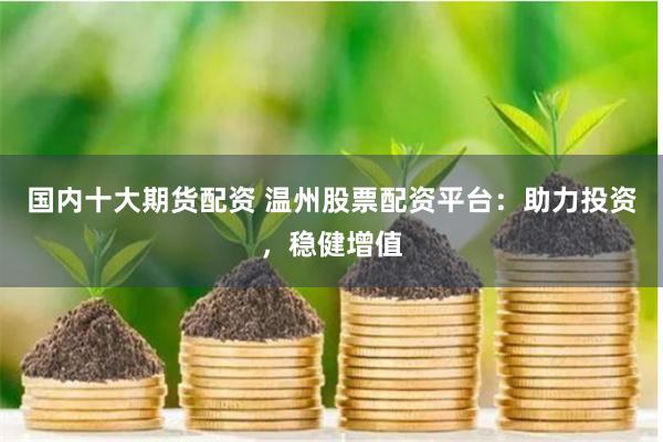 国内十大期货配资 温州股票配资平台：助力投资，稳健增值
