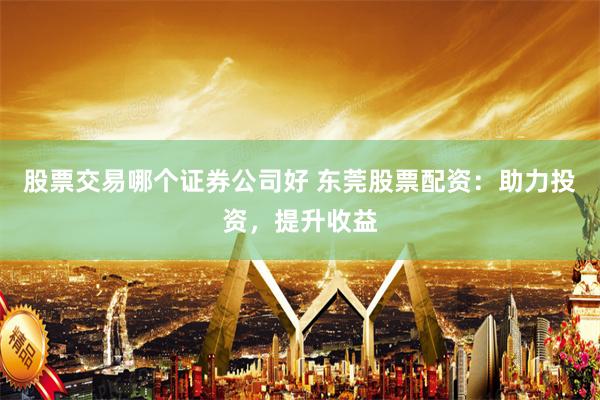 股票交易哪个证券公司好 东莞股票配资：助力投资，提升收益