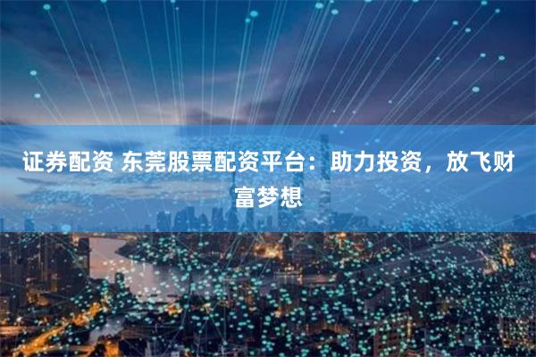 证券配资 东莞股票配资平台：助力投资，放飞财富梦想