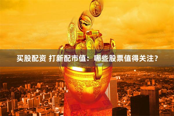 买股配资 打新配市值：哪些股票值得关注？